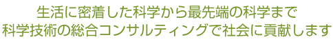 生活に密着した科学から最先端の科学まで、科学技術の総合コンサルティングで社会に貢献します